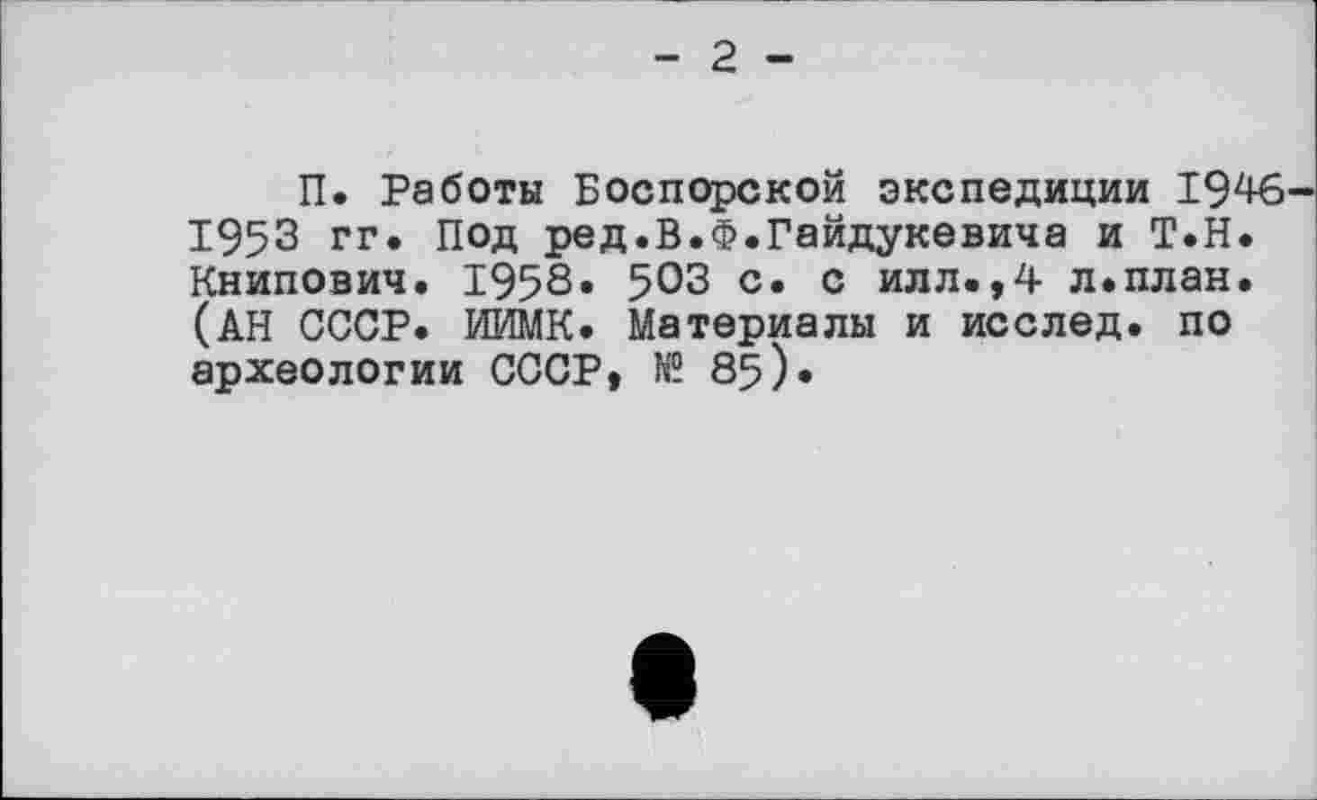 ﻿- 2 -
П. Работы Боспорской экспедиции 1946-1953 гг. Под ред.В.Ф.Гайдукевича и Т.Н. Книпович. 1958. 503 с. с илл.,4 л.план. (АН СССР. ИИМК. Материалы и исслед. по археологии СССР, № 85).